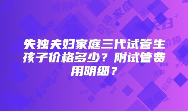 失独夫妇家庭三代试管生孩子价格多少？附试管费用明细？