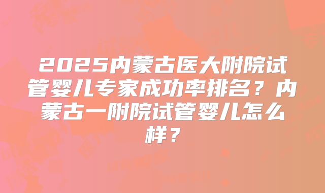 2025内蒙古医大附院试管婴儿专家成功率排名？内蒙古一附院试管婴儿怎么样？
