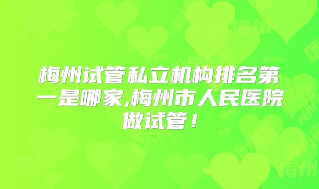 梅州试管私立机构排名第一是哪家,梅州市人民医院做试管!
