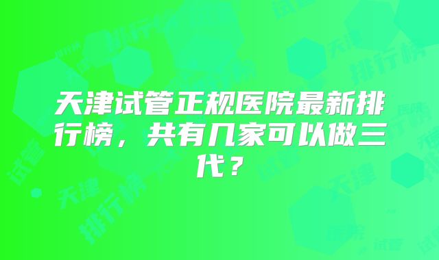 天津试管正规医院最新排行榜，共有几家可以做三代？
