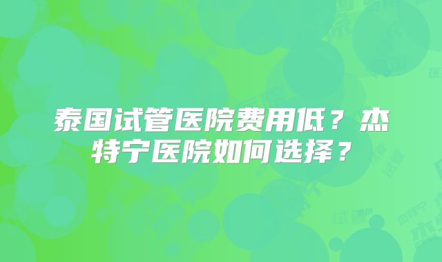 泰国试管医院费用低?杰特宁医院如何选择?