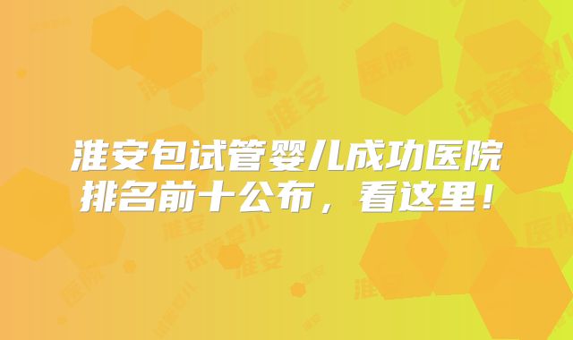 淮安包试管婴儿成功医院排名前十公布，看这里！