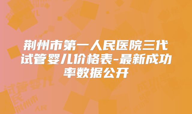 荆州市第一人民医院三代试管婴儿价格表-最新成功率数据公开