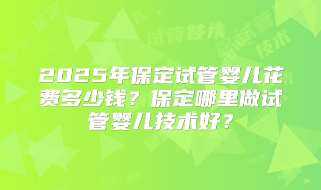 2025年保定试管婴儿花费多少钱？保定哪里做试管婴儿技术好？