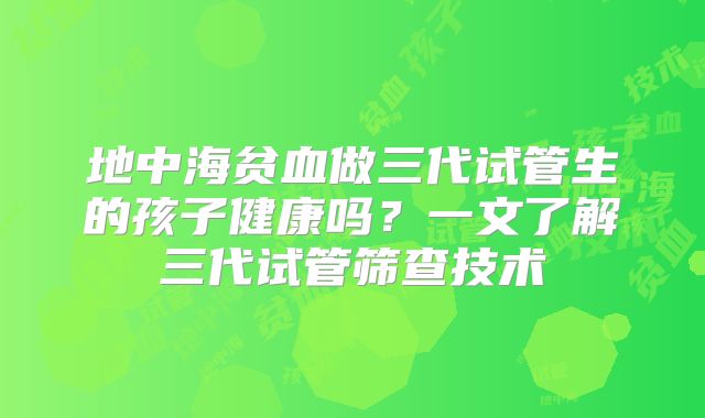 地中海贫血做三代试管生的孩子健康吗?一文了解三代试管筛查技术