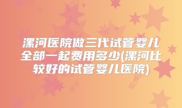 漯河医院做三代试管婴儿全部一起费用多少(漯河比较好的试管婴儿医院)