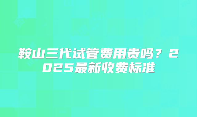 鞍山三代试管费用贵吗？2025最新收费标准