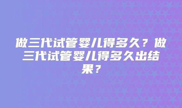 做三代试管婴儿得多久?做三代试管婴儿得多久出结果?