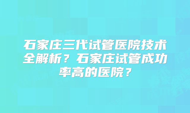 石家庄三代试管医院技术全解析？石家庄试管成功率高的医院？