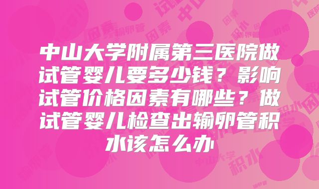 中山大学附属第三医院做试管婴儿要多少钱?影响试管价格因素有哪些?做试管婴儿检查出输卵管积水该怎么办