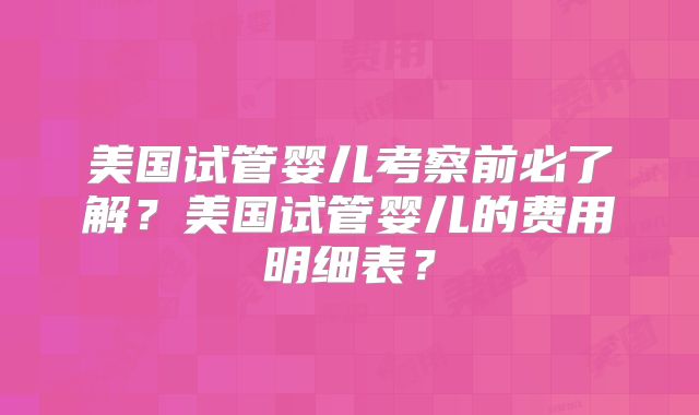 美国试管婴儿考察前必了解？美国试管婴儿的费用明细表？