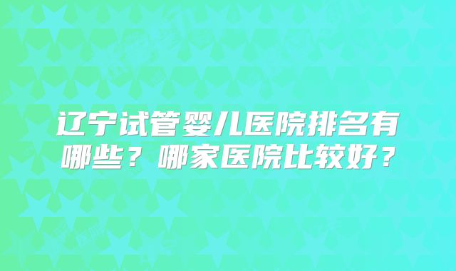 辽宁试管婴儿医院排名有哪些？哪家医院比较好？