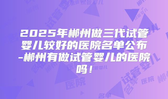 2025年郴州做三代试管婴儿较好的医院名单公布-郴州有做试管婴儿的医院吗！