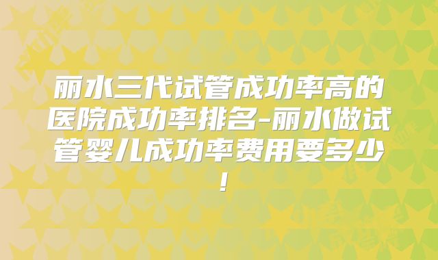 丽水三代试管成功率高的医院成功率排名-丽水做试管婴儿成功率费用要多少!