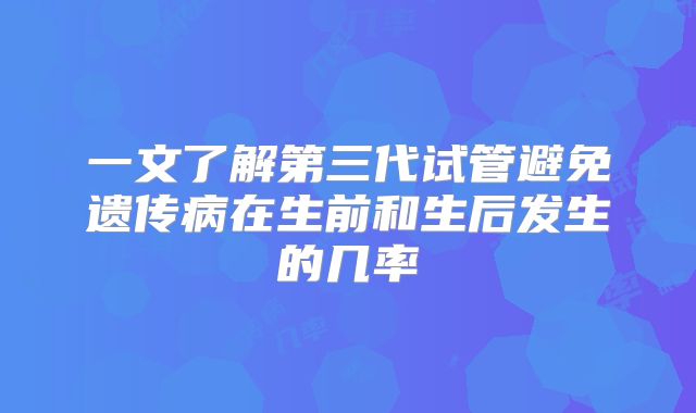一文了解第三代试管避免遗传病在生前和生后发生的几率