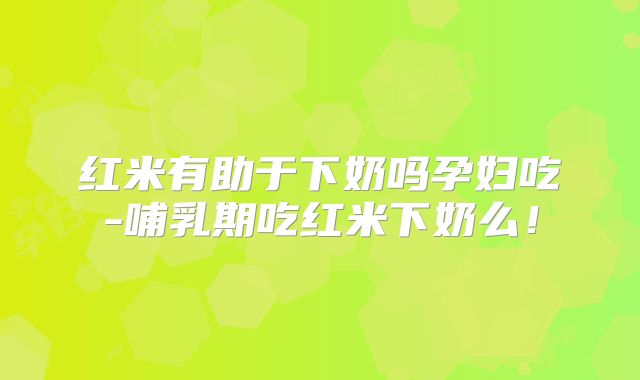 红米有助于下奶吗孕妇吃-哺乳期吃红米下奶么！