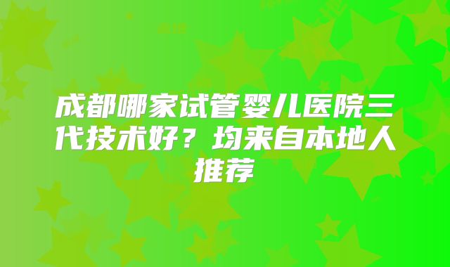 成都哪家试管婴儿医院三代技术好？均来自本地人推荐
