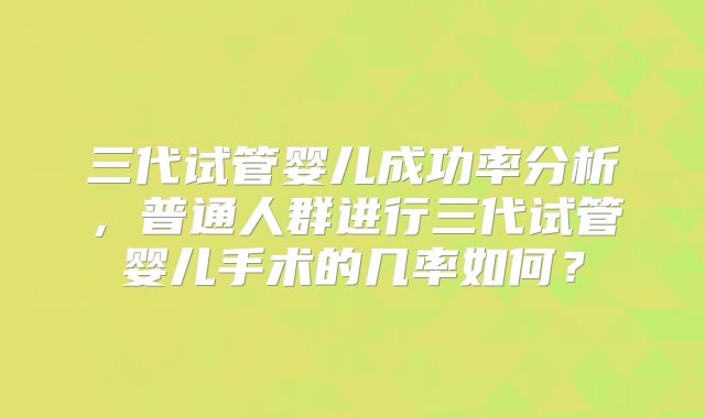 三代试管婴儿成功率分析，普通人群进行三代试管婴儿手术的几率如何？