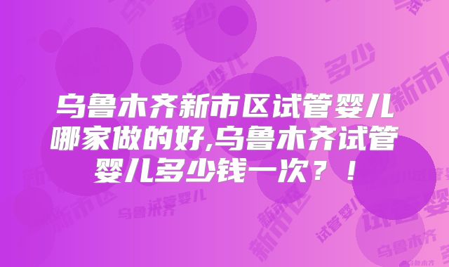 乌鲁木齐新市区试管婴儿哪家做的好,乌鲁木齐试管婴儿多少钱一次？！