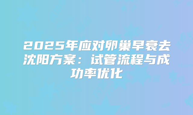 2025年应对卵巢早衰去沈阳方案：试管流程与成功率优化