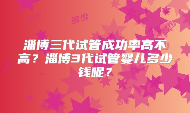 淄博三代试管成功率高不高？淄博3代试管婴儿多少钱呢？