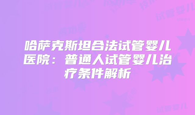 哈萨克斯坦合法试管婴儿医院:普通人试管婴儿治疗条件解析