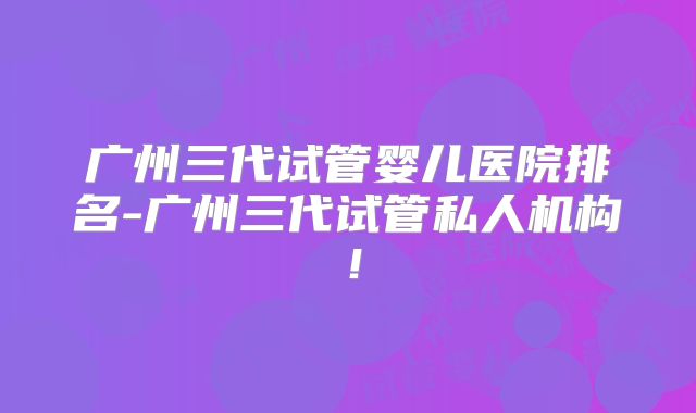 广州三代试管婴儿医院排名-广州三代试管私人机构！