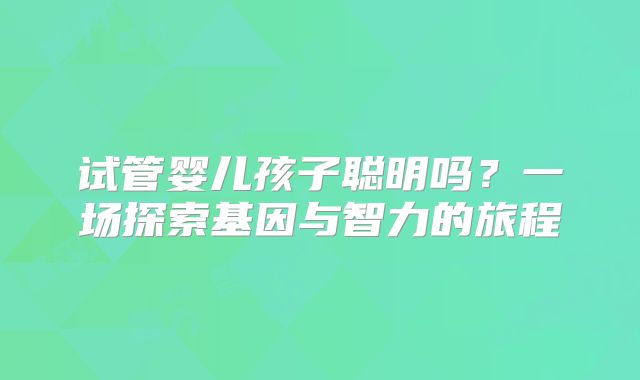 试管婴儿孩子聪明吗？一场探索基因与智力的旅程