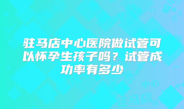 驻马店中心医院做试管可以怀孕生孩子吗？试管成功率有多少