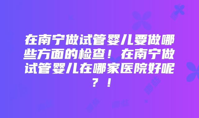 在南宁做试管婴儿要做哪些方面的检查!在南宁做试管婴儿在哪家医院好呢?!