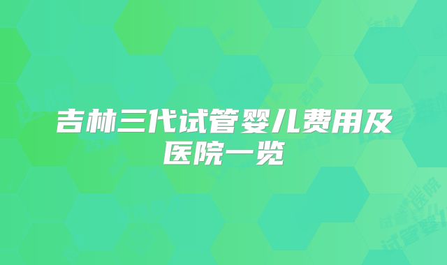 吉林三代试管婴儿费用及医院一览