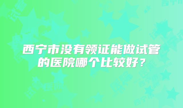 西宁市没有领证能做试管的医院哪个比较好？