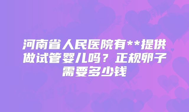 河南省人民医院有**提供做试管婴儿吗？正规卵子需要多少钱