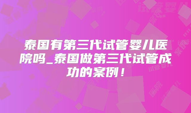 泰国有第三代试管婴儿医院吗_泰国做第三代试管成功的案例！