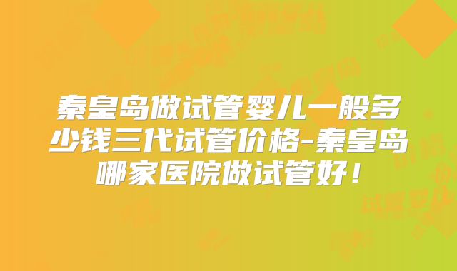 秦皇岛做试管婴儿一般多少钱三代试管价格-秦皇岛哪家医院做试管好！