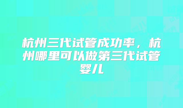 杭州三代试管成功率，杭州哪里可以做第三代试管婴儿