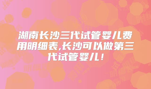 湖南长沙三代试管婴儿费用明细表,长沙可以做第三代试管婴儿！
