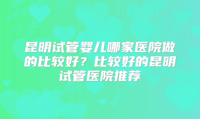 昆明试管婴儿哪家医院做的比较好？比较好的昆明试管医院推荐