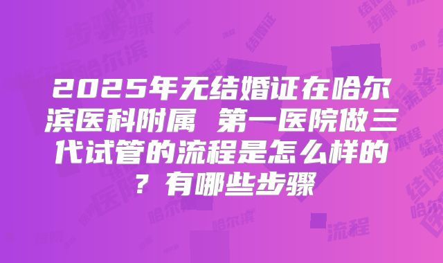 2025年无结婚证在哈尔滨医科附属 第一医院做三代试管的流程是怎么样的?有哪些步骤
