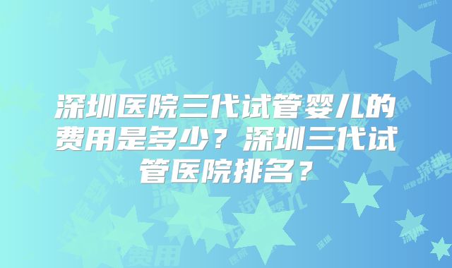 深圳医院三代试管婴儿的费用是多少？深圳三代试管医院排名？