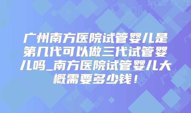广州南方医院试管婴儿是第几代可以做三代试管婴儿吗_南方医院试管婴儿大概需要多少钱！