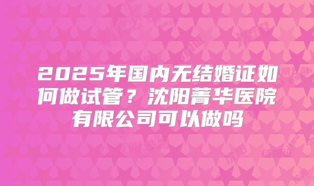 2025年国内无结婚证如何做试管？沈阳菁华医院有限公司可以做吗
