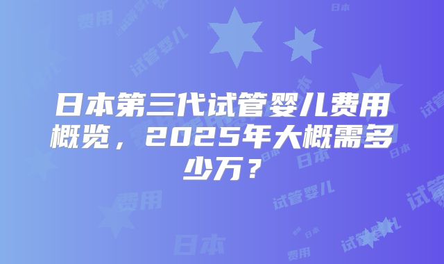 日本第三代试管婴儿费用概览，2025年大概需多少万？