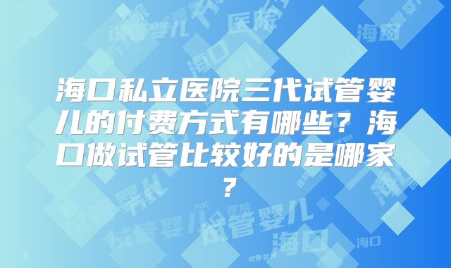 海口私立医院三代试管婴儿的付费方式有哪些?海口做试管比较好的是哪家?
