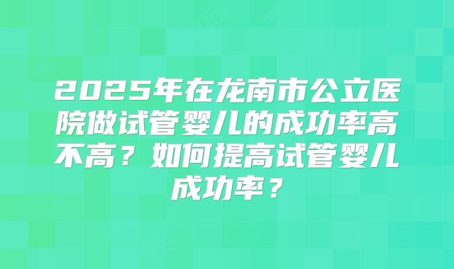 2025年在龙南市公立医院做试管婴儿的成功率高不高？如何提高试管婴儿成功率？