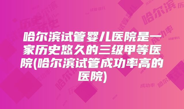哈尔滨试管婴儿医院是一家历史悠久的三级甲等医院(哈尔滨试管成功率高的医院)