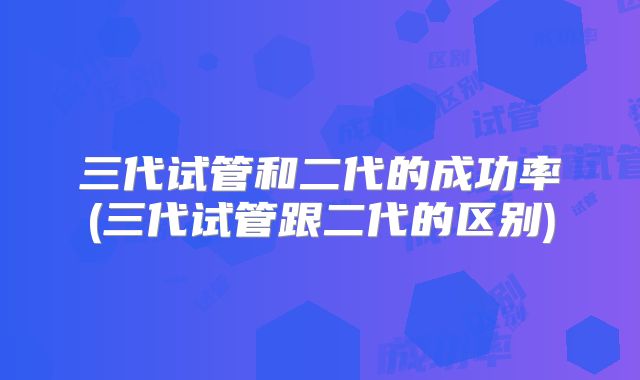 三代试管和二代的成功率(三代试管跟二代的区别)