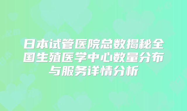 日本试管医院总数揭秘全国生殖医学中心数量分布与服务详情分析