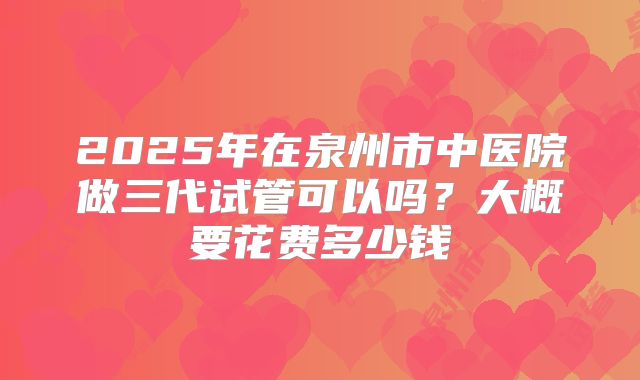 2025年在泉州市中医院做三代试管可以吗？大概要花费多少钱