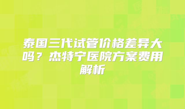 泰国三代试管价格差异大吗？杰特宁医院方案费用解析